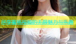 尽享蜜桃视频的无限魅力与乐趣