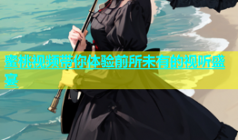蜜桃视频带你体验前所未有的视听盛宴