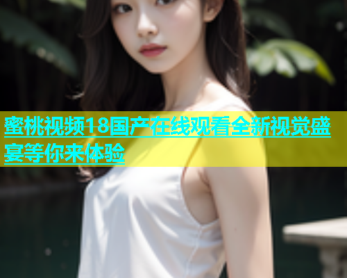 蜜桃视频18国产在线观看全新视觉盛宴等你来体验