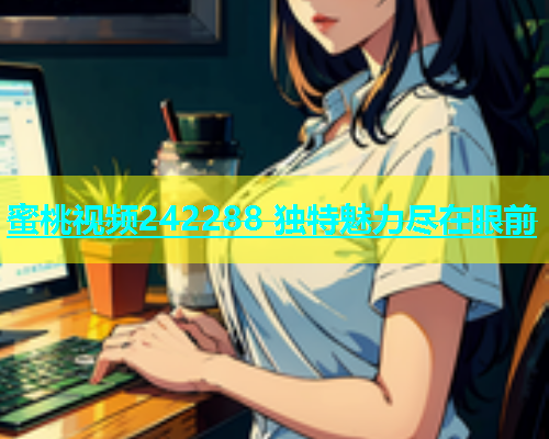蜜桃视频242288 独特魅力尽在眼前