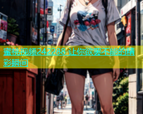蜜桃视频242288 让你欲罢不能的精彩瞬间
