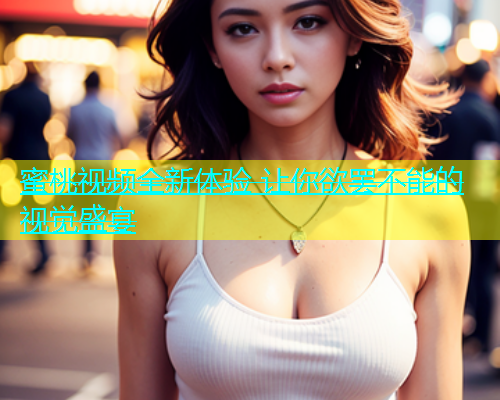 蜜桃视频全新体验 让你欲罢不能的视觉盛宴