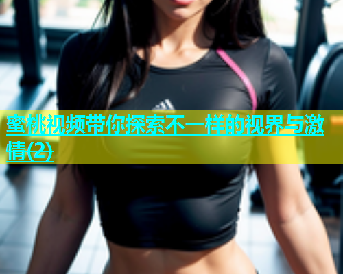 蜜桃视频带你探索不一样的视界与激情(2)
