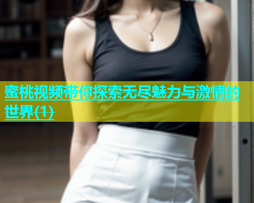 蜜桃视频带你探索无尽魅力与激情的世界(1)