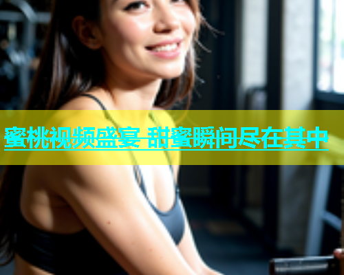 蜜桃视频盛宴 甜蜜瞬间尽在其中
