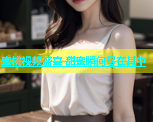 蜜桃视频盛宴 甜蜜瞬间尽在其中