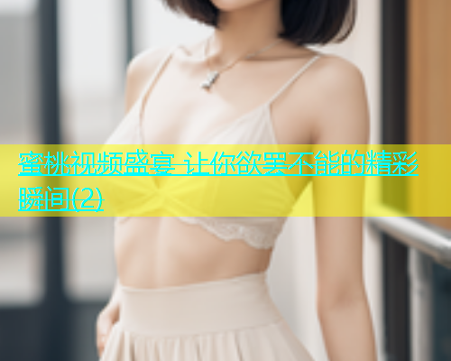 蜜桃视频盛宴 让你欲罢不能的精彩瞬间(2)