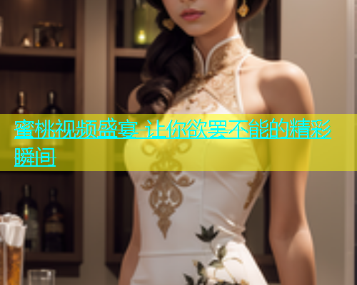 蜜桃视频盛宴 让你欲罢不能的精彩瞬间