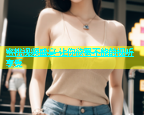 蜜桃视频盛宴 让你欲罢不能的视听享受