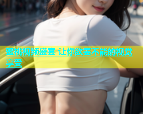 蜜桃视频盛宴 让你欲罢不能的视觉享受