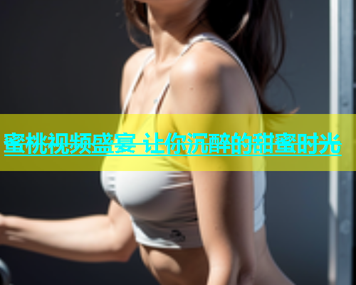 蜜桃视频盛宴 让你沉醉的甜蜜时光