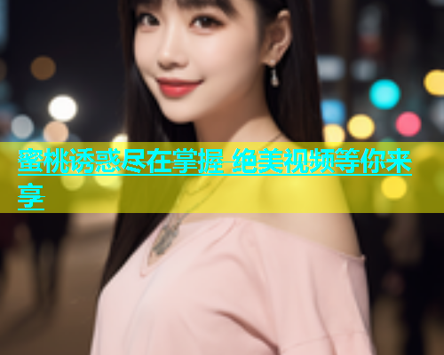 蜜桃诱惑尽在掌握 绝美视频等你来享