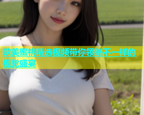 欧美蜜桃精选视频带你领略不一样的视觉盛宴