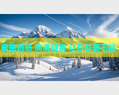 蜜桃诱惑 高清盛宴 让你欲罢不能