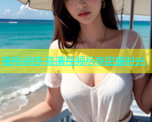 蜜桃诱惑 高清视频尽享甜蜜时光