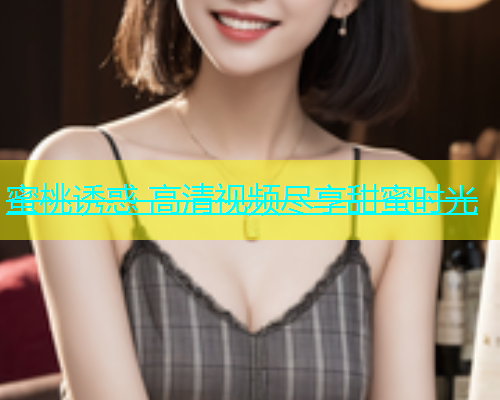 蜜桃诱惑 高清视频尽享甜蜜时光