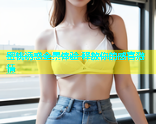 蜜桃诱惑全景体验 释放你的感官激情