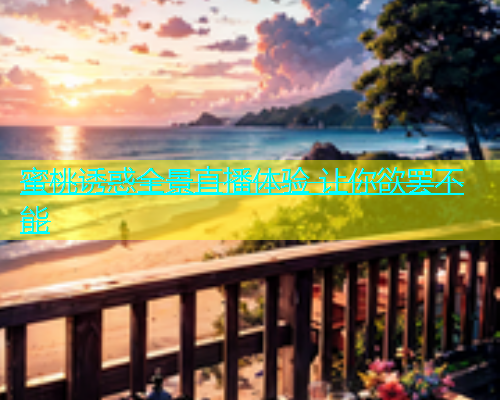蜜桃诱惑全景直播体验 让你欲罢不能