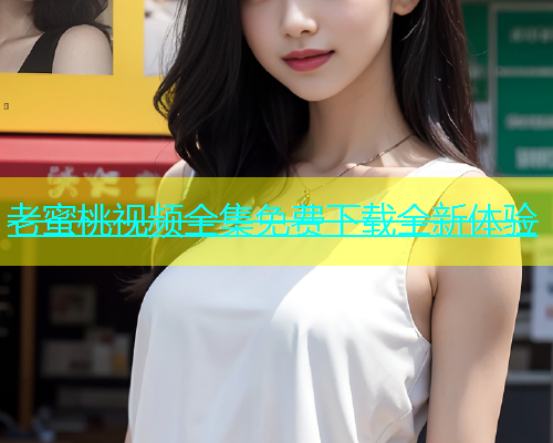 老蜜桃视频全集免费下载全新体验