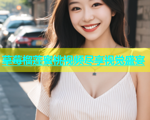 草莓榴莲蜜桃视频尽享视觉盛宴