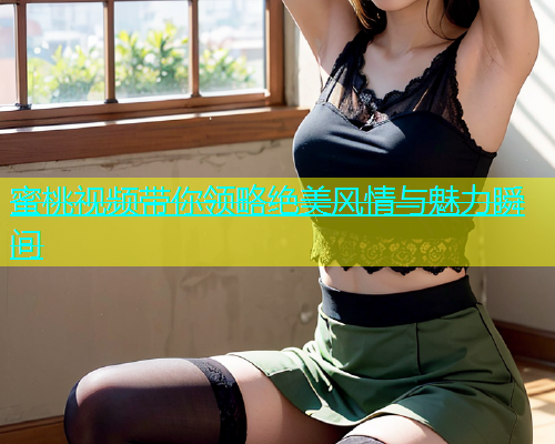 蜜桃视频带你领略绝美风情与魅力瞬间