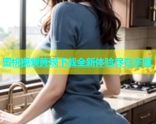 蜜桃视频黄现下载全新体验尽在掌握