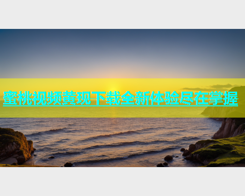 蜜桃视频黄现下载全新体验尽在掌握