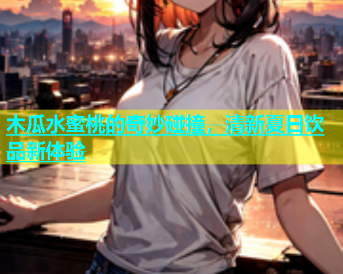 木瓜水蜜桃的奇妙碰撞，清新夏日饮品新体验