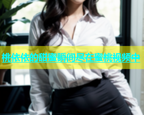桃依依的甜蜜瞬间尽在蜜桃视频中