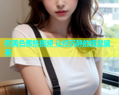 欧美色蜜桃视频 让你沉醉的视觉盛宴