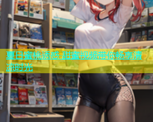 夏日蜜桃诱惑 甜蜜视频带你畅享清凉时光