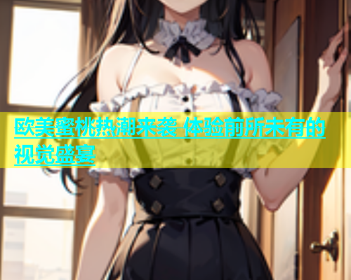 欧美蜜桃热潮来袭 体验前所未有的视觉盛宴 欧美蜜桃热潮来袭 体验前所未有的视觉盛宴