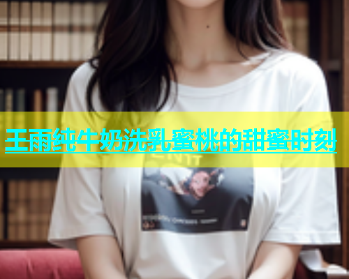王雨纯牛奶洗乳蜜桃的甜蜜时刻