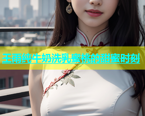 王雨纯牛奶洗乳蜜桃的甜蜜时刻