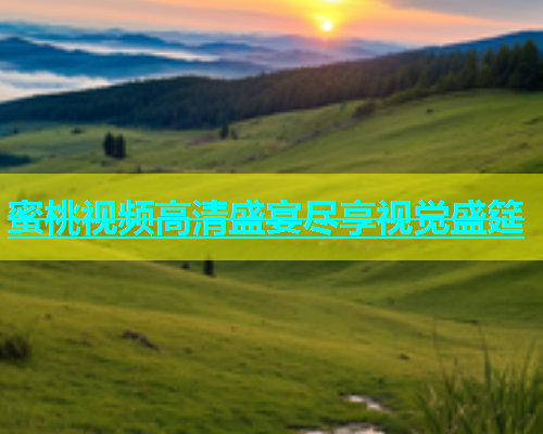 蜜桃视频高清盛宴尽享视觉盛筵